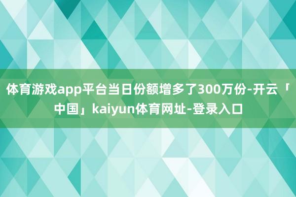 体育游戏app平台当日份额增多了300万份-开云「中国」kaiyun体育网址-登录入口