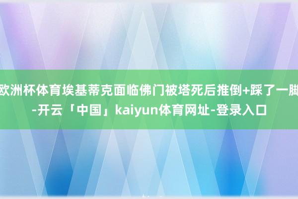 欧洲杯体育埃基蒂克面临佛门被塔死后推倒+踩了一脚-开云「中国」kaiyun体育网址-登录入口