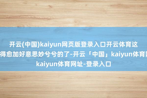 开云(中国)kaiyun网页版登录入口开云体育这可把这事儿弄得愈加好意思妙兮兮的了-开云「中国」kaiyun体育网址-登录入口