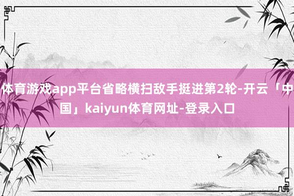 体育游戏app平台省略横扫敌手挺进第2轮-开云「中国」kaiyun体育网址-登录入口