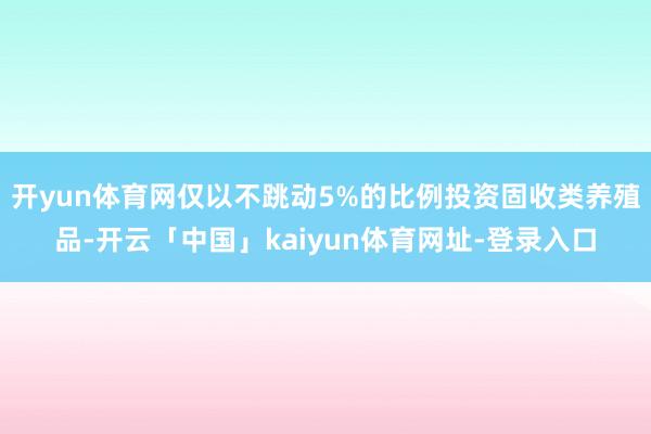 开yun体育网仅以不跳动5%的比例投资固收类养殖品-开云「中国」kaiyun体育网址-登录入口