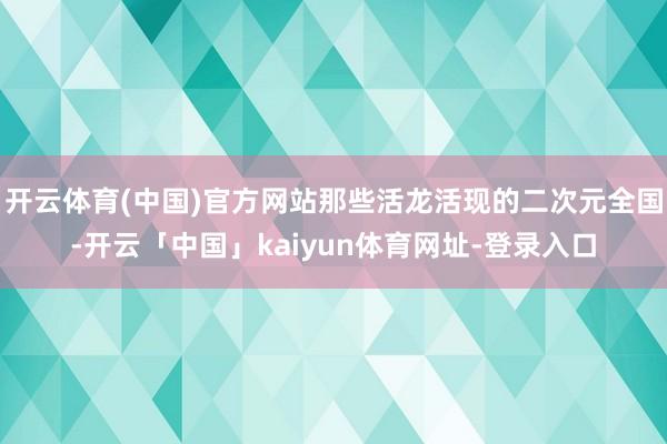 开云体育(中国)官方网站那些活龙活现的二次元全国-开云「中国」kaiyun体育网址-登录入口