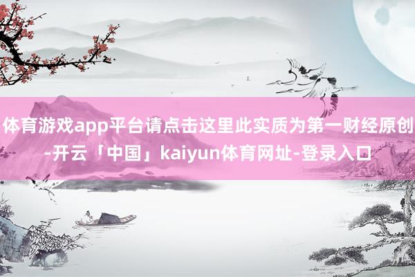 体育游戏app平台请点击这里此实质为第一财经原创-开云「中国」kaiyun体育网址-登录入口