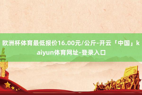 欧洲杯体育最低报价16.00元/公斤-开云「中国」kaiyun体育网址-登录入口