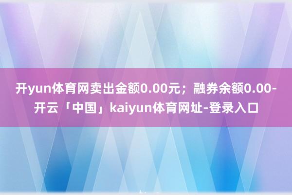 开yun体育网卖出金额0.00元；融券余额0.00-开云「中国」kaiyun体育网址-登录入口