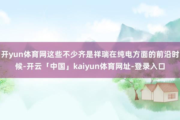 开yun体育网这些不少齐是祥瑞在纯电方面的前沿时候-开云「中国」kaiyun体育网址-登录入口