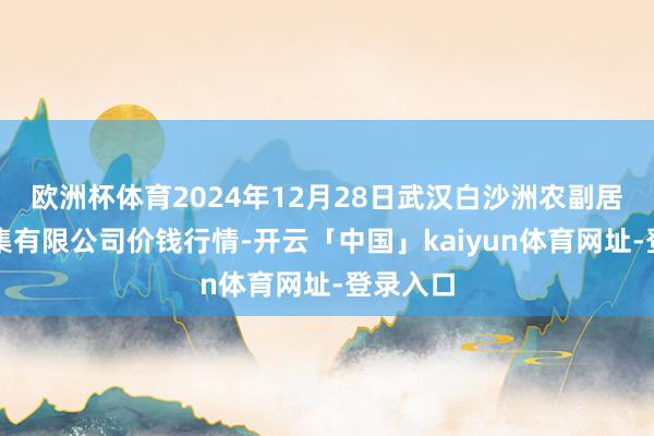 欧洲杯体育2024年12月28日武汉白沙洲农副居品大市集有限公司价钱行情-开云「中国」kaiyun体育网址-登录入口