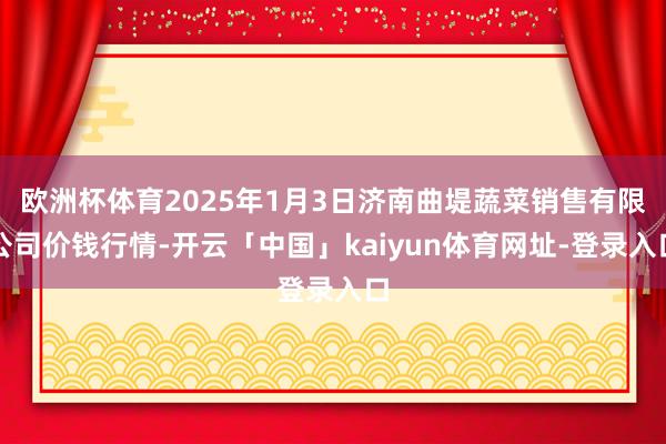 欧洲杯体育2025年1月3日济南曲堤蔬菜销售有限公司价钱行情-开云「中国」kaiyun体育网址-登录入口