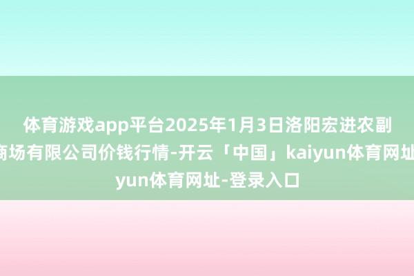 体育游戏app平台2025年1月3日洛阳宏进农副居品批发商场有限公司价钱行情-开云「中国」kaiyun体育网址-登录入口