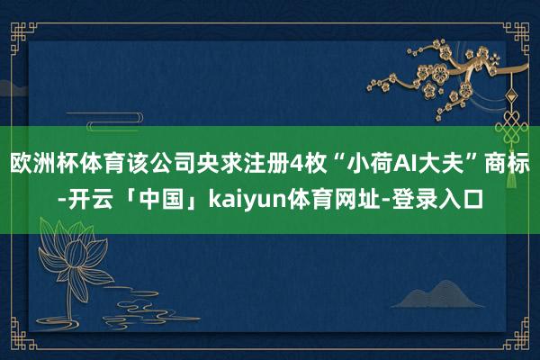 欧洲杯体育该公司央求注册4枚“小荷AI大夫”商标-开云「中国」kaiyun体育网址-登录入口