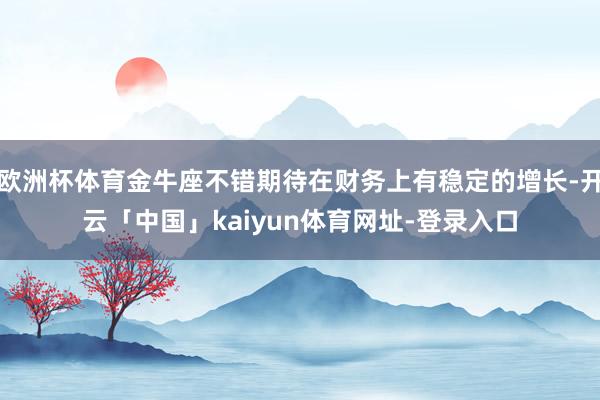 欧洲杯体育金牛座不错期待在财务上有稳定的增长-开云「中国」kaiyun体育网址-登录入口