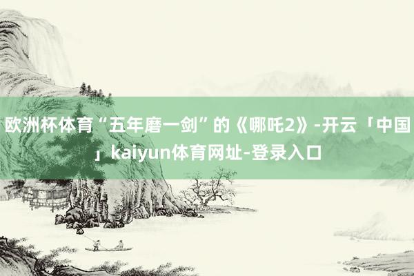 欧洲杯体育“五年磨一剑”的《哪吒2》-开云「中国」kaiyun体育网址-登录入口